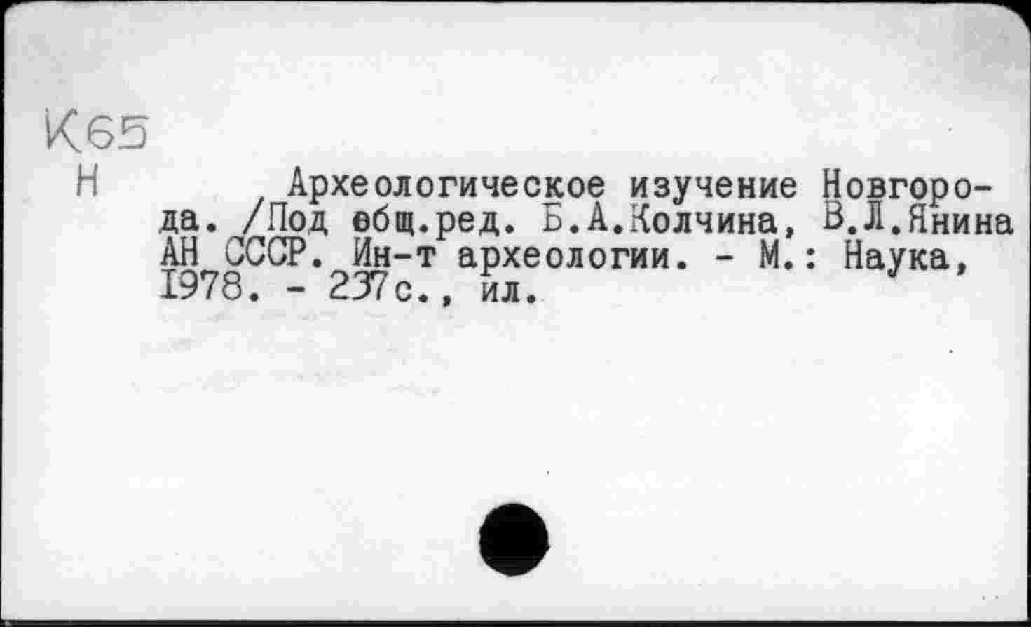 ﻿К 65
Н	Археологическое изучение Новгоро-
да. /Под ебщ.ред. Б.А.Колчина, В.Л.Янина АН СССР. Ин-т археологии. - М.: Наука, 1978. - 237с., ил.